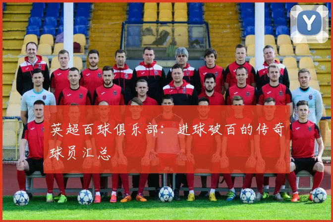 英超百球俱乐部：进球破百的传奇球员汇总