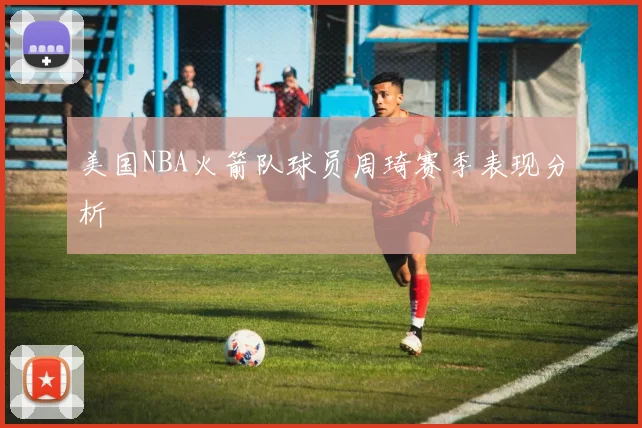 美国NBA火箭队球员周琦赛季表现分析